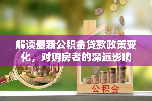 单县解读最新公积金贷款政策变化，对购房者的深远影响