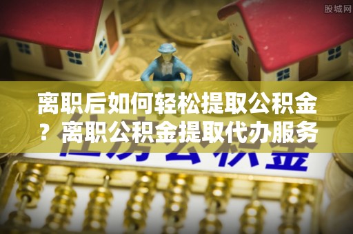 单县离职后如何轻松提取公积金？离职公积金提取代办服务详解