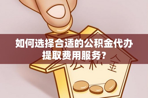 单县如何选择合适的公积金代办提取费用服务？
