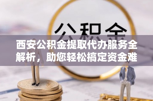 单县西安公积金提取代办服务全解析，助您轻松搞定资金难题