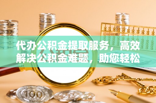 单县代办公积金提取服务，高效解决公积金难题，助您轻松提取公积金
