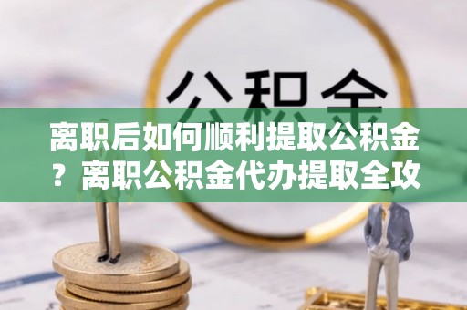 单县离职后如何顺利提取公积金？离职公积金代办提取全攻略