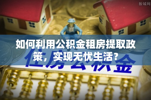 单县如何利用公积金租房提取政策，实现无忧生活？