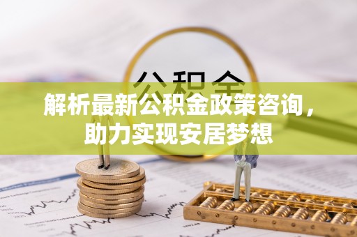 单县解析最新公积金政策咨询，助力实现安居梦想