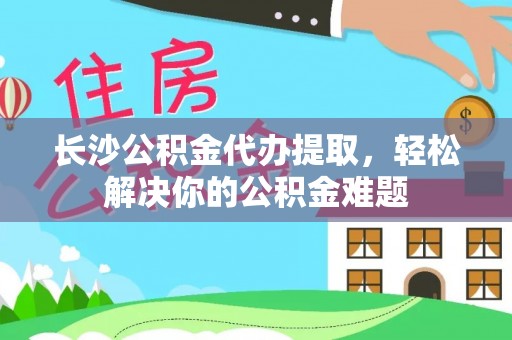 单县长沙公积金代办提取，轻松解决你的公积金难题