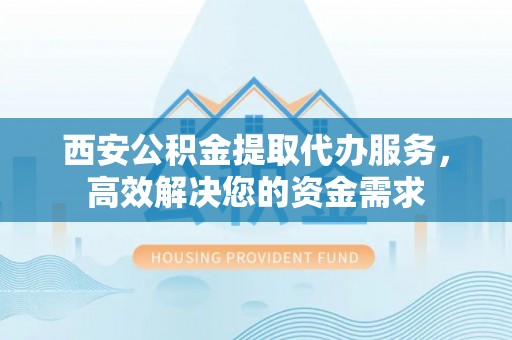 单县西安公积金提取代办服务，高效解决您的资金需求