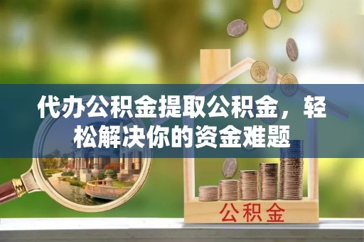 单县代办公积金提取公积金，轻松解决你的资金难题